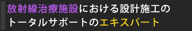 放射線治療施設における設計施工のトータルサポートのエキスパート